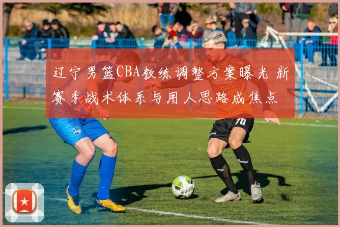 辽宁男篮CBA教练调整方案曝光 新赛季战术体系与用人思路成焦点