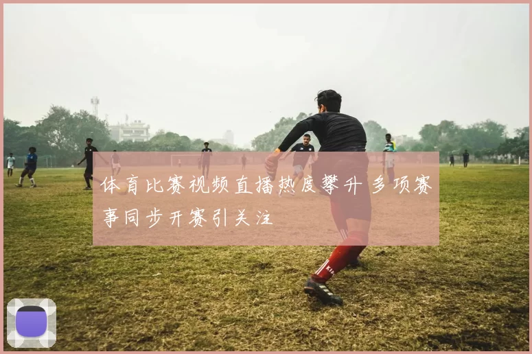 体育比赛视频直播热度攀升 多项赛事同步开赛引关注