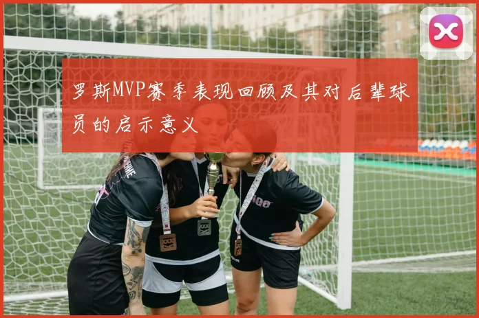 罗斯MVP赛季表现回顾及其对后辈球员的启示意义