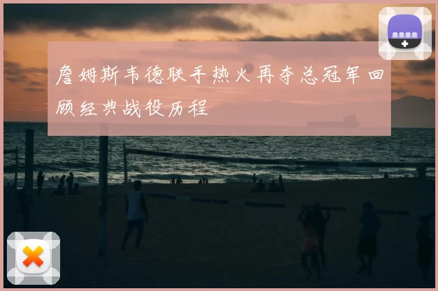 詹姆斯韦德联手热火再夺总冠军回顾经典战役历程