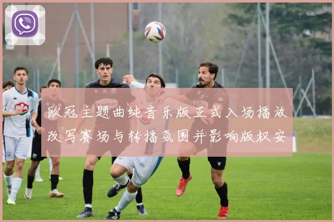 欧冠主题曲纯音乐版正式入场播放改写赛场与转播氛围并影响版权安排