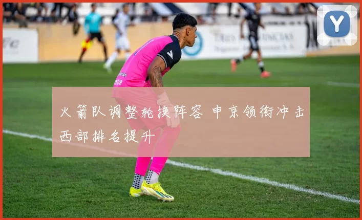 火箭队调整轮换阵容 申京领衔冲击西部排名提升