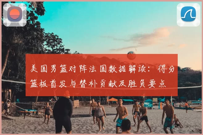美国男篮对阵法国数据解读：得分篮板首发与替补贡献及胜负要点