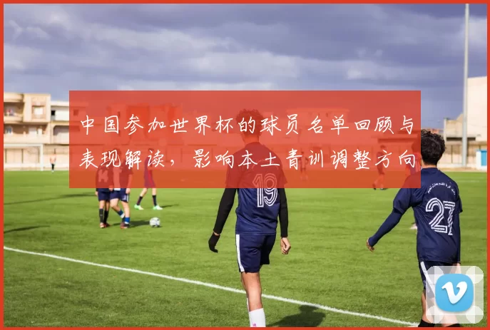 中国参加世界杯的球员名单回顾与表现解读,影响本土青训调整方向