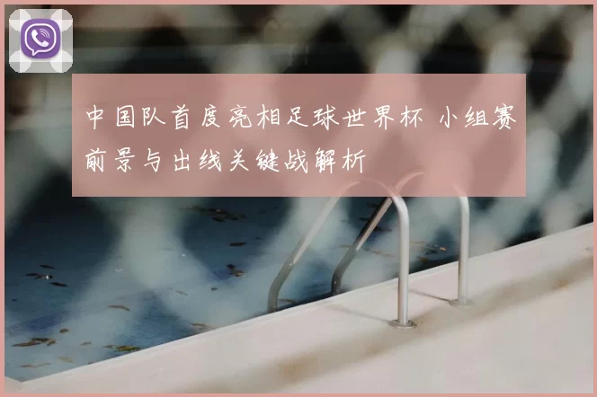 中国队首度亮相足球世界杯 小组赛前景与出线关键战解析