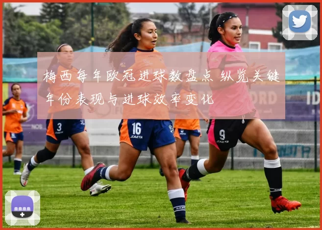 梅西每年欧冠进球数盘点 纵览关键年份表现与进球效率变化