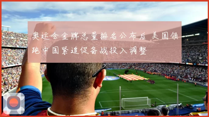 奥运会金牌总量排名公布后 美国领跑中国紧追促备战投入调整