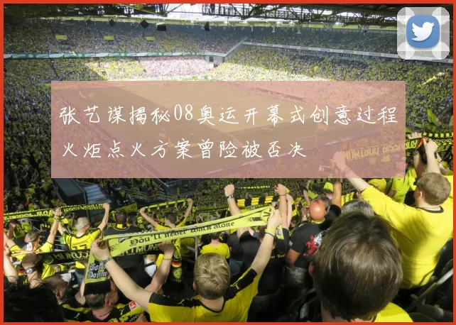 张艺谋揭秘08奥运开幕式创意过程火炬点火方案曾险被否决