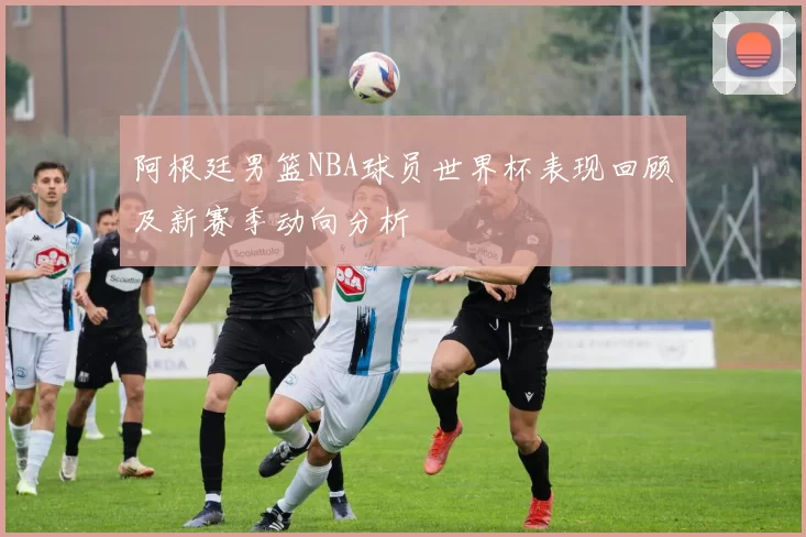 阿根廷男篮NBA球员世界杯表现回顾及新赛季动向分析