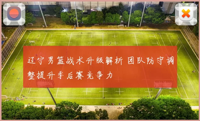 辽宁男篮战术升级解析 团队防守调整提升季后赛竞争力