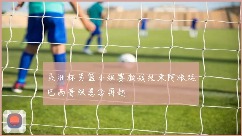 美洲杯男篮小组赛激战结束阿根廷巴西晋级悬念再起