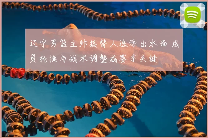 辽宁男篮主帅接替人选浮出水面 成员轮换与战术调整成赛季关键