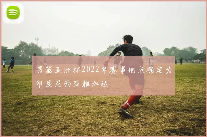 男篮亚洲杯2022年赛事地点确定为印度尼西亚雅加达