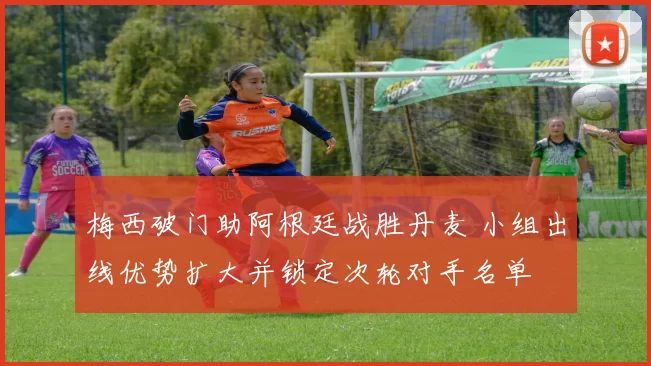 梅西破门助阿根廷战胜丹麦 小组出线优势扩大并锁定次轮对手名单