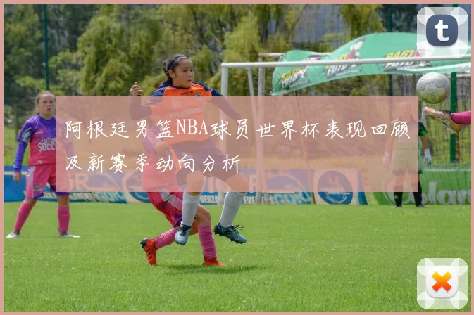 阿根廷男篮NBA球员世界杯表现回顾及新赛季动向分析