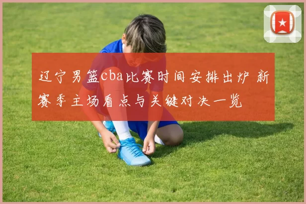 辽宁男篮cba比赛时间安排出炉 新赛季主场看点与关键对决一览