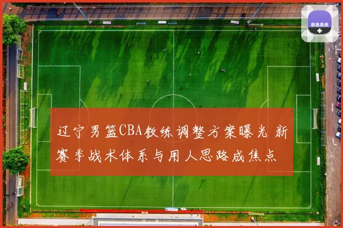 辽宁男篮CBA教练调整方案曝光 新赛季战术体系与用人思路成焦点