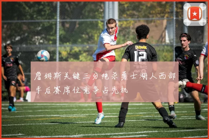 詹姆斯关键三分绝杀勇士湖人西部季后赛席位竞争占先机